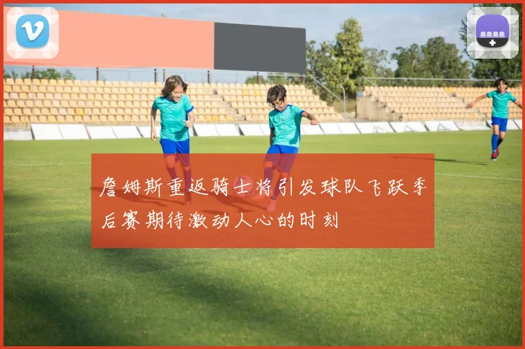 詹姆斯重返骑士将引发球队飞跃季后赛期待激动人心的时刻