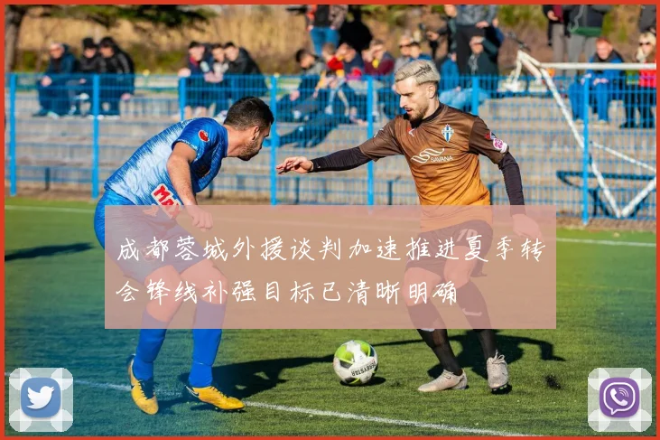 成都蓉城外援谈判加速推进夏季转会锋线补强目标已清晰明确