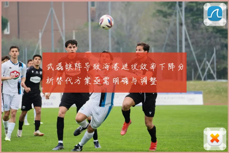 武磊缺阵导致海港进攻效率下降分析替代方案亟需明确与调整